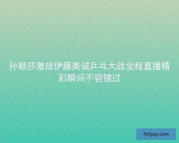 孙颖莎激战伊藤美诚乒乓大战全程直播精彩瞬间不容错过