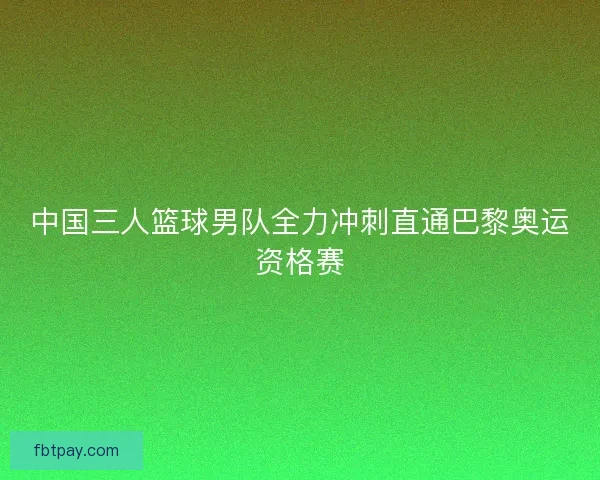 中国三人篮球男队全力冲刺直通巴黎奥运资格赛