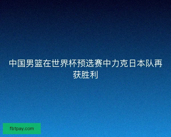 中国男篮在世界杯预选赛中力克日本队再获胜利
