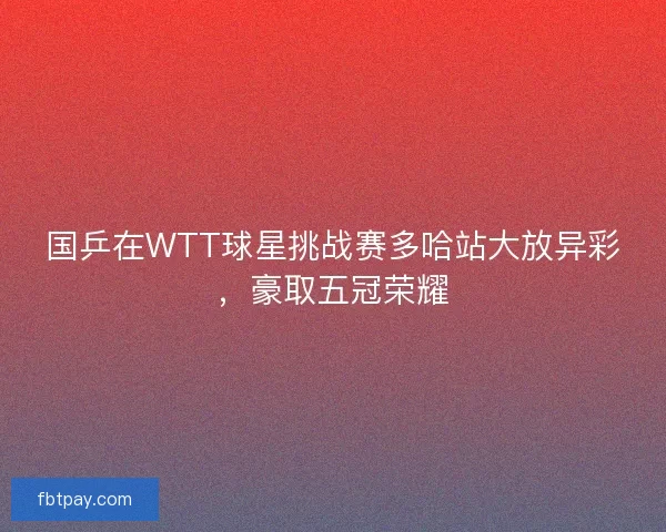 国乒在WTT球星挑战赛多哈站大放异彩，豪取五冠荣耀