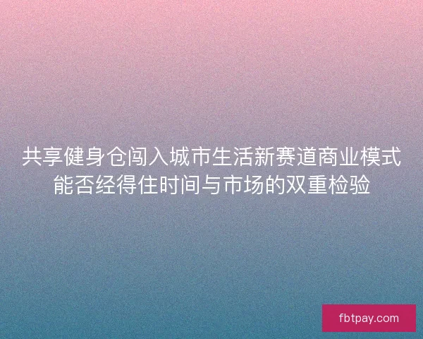 共享健身仓闯入城市生活新赛道商业模式能否经得住时间与市场的双重检验