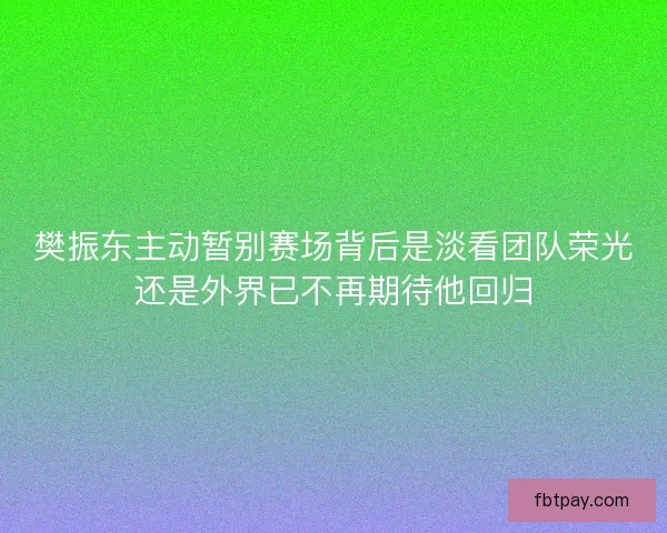 樊振东主动暂别赛场背后是淡看团队荣光还是外界已不再期待他回归